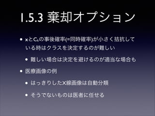 1.5.3 棄却オプション
• xとC の事後確率(=同時確率)が小さく拮抗して
k

いる時はクラスを決定するのが難しい	


• 難しい場合は決定を避けるのが適当な場合も	

• 医療画像の例	

• はっきりしたX線画像は自動分類	

• そうでないものは医者に任せる

 