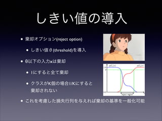 しきい値の導入
• 棄却オプション(reject option)	

• しきい値θ(threshold)を導入	

• θ以下の入力xは棄却	

• 1にすると全て棄却	

• クラスがK個の場合1/Kにすると 
棄却されない	


• これを考慮した損失行列を与えれば棄却の基準を一般化可能

 