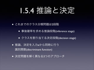 1.5.4 推論と決定
• これまでのクラス分類問題は2段階	

• 事後確率を求める推論段階(inference stage)	

• クラスを割り当てる決定段階(decision stage)	

• 推論、決定を入力xから同時に行う 
識別関数(discriminant function)	


• 決定問題を解く異なる3つのアプローチ

 