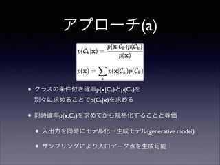 アプローチ(a)

• クラスの条件付き確率p(x|C )とp(C )を 
k

k

別々に求めることでp(Ck|x)を求める	


• 同時確率p(x,C )を求めてから規格化することと等価	

• 入出力を同時にモデル化→生成モデル(generative model)	

• サンプリングにより人口データ点を生成可能
k

 