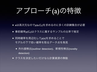 アプローチ(a)の特徴
• xは高次元なのでp(x,C )を求めるのに多くの訓練集合が必要	

• 事前確率p(C )はクラスに属するサンプルの比率で推定	

• 同時確率を周辺化してp(x)を求めることで 
k

k

モデルの下で低い確率を取るデータ点を発見	


• 外れ値検出(outliner detection)、新規性検出(novelty
detection)	


• クラスを決定したいだけなら計算資源の無駄

 