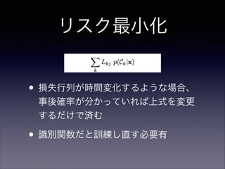リスク最小化
• 損失行列が時間変化するような場合、
事後確率が分かっていれば上式を変更
するだけで済む	


• 識別関数だと訓練し直す必要有

 