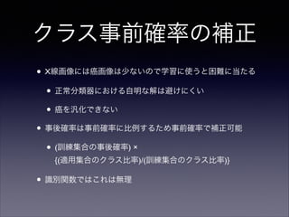 クラス事前確率の補正
• X線画像には癌画像は少ないので学習に使うと困難に当たる	

• 正常分類器における自明な解は避けにくい	

• 癌を汎化できない	

• 事後確率は事前確率に比例するため事前確率で補正可能	

• (訓練集合の事後確率) ×  
{(適用集合のクラス比率)/(訓練集合のクラス比率)}	


• 識別関数ではこれは無理

 