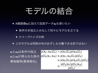 モデルの結合
• X線画像x に加えて血液データx も使いたい	

• 条件付き独立とみなして別々にモデルを立てる	

• ナイーブベイズの例	

• このモデルは同時分布が必ずしも分離できる訳ではない
I

xIとxBは条件付独立
xIとxBが得られた時の 
事後確率(要規格化)

B

 