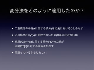 変分法をどのように適用したのか？

• 二重積分の中身(tに関する積分)を(D.8)におけるGとみなす	

• この場合Gはy’(x)の関数でないため(D.8)の左辺2項は0	

• 結局dG/dy =d(tに関する積分)/dy= 0の解が 
汎関数E[L]に対する停留点を表す	


• 間違っているかもしれない

 