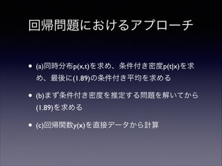 回帰問題におけるアプローチ
• (a)同時分布p(x,t)を求め、条件付き密度p(t|x)を求
め、最後に(1.89)の条件付き平均を求める	


• (b)まず条件付き密度を推定する問題を解いてから
(1.89)を求める	


• (c)回帰関数y(x)を直接データから計算

 