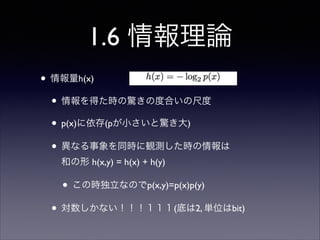 1.6 情報理論
• 情報量h(x)	

• 情報を得た時の驚きの度合いの尺度	

• p(x)に依存(pが小さいと驚き大)	

• 異なる事象を同時に観測した時の情報は 
和の形 h(x,y) = h(x) + h(y)	


• この時独立なのでp(x,y)=p(x)p(y)	

• 対数しかない！！！１１１(底は2, 単位はbit)

 