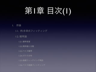 第1章 目次(1)
1.

序論	

1.1. 例:多項式フィッティング	

1.2. 確率論	

1.2.1.確率密度	

1.2.2.期待値と分散	

1.2.3.ベイズ確率	

1.2.4.ガウス分布	

1.2.5.曲線フィッテイング再訪	

1.2.6.ベイズ曲線フィッティング

 