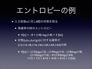 エントロピーの例
• 入力変数xに対し8個の状態を取る	

• 等確率の時のエントロピー	

• H[x] = - 8 × (1/8) log (1/8) = 3 [bit]	

• 状態{a,b,c,d,e,f,g,h}に対する確率が
2

{1/2,1/4,1/8,1/16,1/64,1/64,1/64,1/64}の時	


• H[x] = -(1/2)log (1/2) - (1/4)log (1/4) - (1/8)log (1/8)  
2

2

-(1/16)log2(1/16) - 4×(1/64)log2(1/64) 
=1/2 + 1/2 + 6/16 + 4/16 + 6/16 = 2 [bit]

2

 