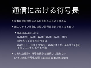 通信における符号長
• 変数がどの状態にあるかを伝えることを考える	

• 起こりやすい事象には短い符号長を割り当てると良い	

• {a,b,c,d,e,f,g,h}に対し
{0,10,110,1110,111100,111101,111110,111111}を 
割り当てると平均符号長は 
(1/2)×1 + (1/4)×2 + (1/8)×3 + (1/16)×4 + 4×(1/64)×6 = 2 [bit]
となりエントロピーと一致	


• これ以上細かい符号を使うと連続して送れない 
(ノイズ無し符号化定理; noiseless coding theorem)

 