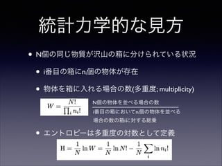 統計力学的な見方
• N個の同じ物質が沢山の箱に分けられている状況	

• i番目の箱にn 個の物体が存在	

• 物体を箱に入れる場合の数(多重度; multiplicity)	

i

!
!

N個の物体を並べる場合の数
i番目の箱においてni個の物体を並べる 
場合の数の箱iに対する総乗

• エントロピーは多重度の対数として定義	


 