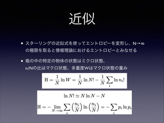 近似
• スターリングの近似式を使ってエントロピーを変形し、N→∞
の極限を取ると情報理論におけるエントロピーとみなせる	


• 箱の中の特定の物体の状態はミクロ状態、 
ni/Nの比はマクロ状態、多重度Wはマクロ状態の重み

 
