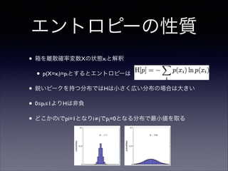 エントロピーの性質
• 箱を離散確率変数Xの状態x と解釈	

i

• p(X=x )=p とするとエントロピーは	

i

i

• 鋭いピークを持つ分布ではHは小さく広い分布の場合は大きい	

• 0≦p ≦1よりHは非負	

i

• どこかのiでpi=1となりi≠jでp =0となる分布で最小値を取る
j

 