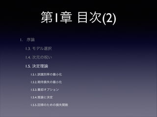第1章 目次(2)
1.

序論	

1.3. モデル選択	

1.4. 次元の呪い	

1.5. 決定理論	

1.5.1.誤識別率の最小化	

1.5.2.期待損失の最小化	

1.5.3.棄却オプション	

1.5.4.推論と決定	

1.5.5.回帰のための損失関数

 