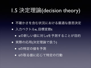 1.5 決定理論(decision theory)

•
•

不確かさを含む状況における最適な意思決定	

入力ベクトルx, 目標変数t	


•
•

xの新しい値に対しtを予測することが目的	


実際の応用(決定理論で扱う)	


•
•

tの特定の値を予測	

tの取る値に応じて特定の行動

 
