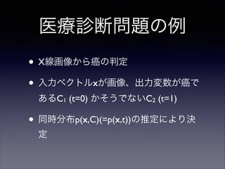 医療診断問題の例
• X線画像から癌の判定	

• 入力ベクトルxが画像、出力変数が癌で
あるC1 (t=0) かそうでないC2 (t=1)	


• 同時分布p(x,C)(=p(x,t))の推定により決
定

 