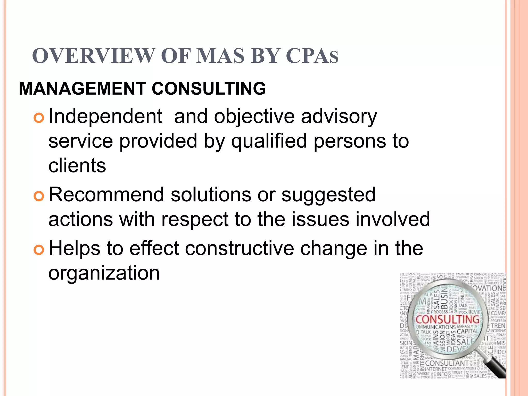 OVERVIEW OF MAS BY CPAS
MANAGEMENT CONSULTING
 Independent and objective advisory
service provided by qualified persons to
clients
 Recommend solutions or suggested
actions with respect to the issues involved
 Helps to effect constructive change in the
organization
 