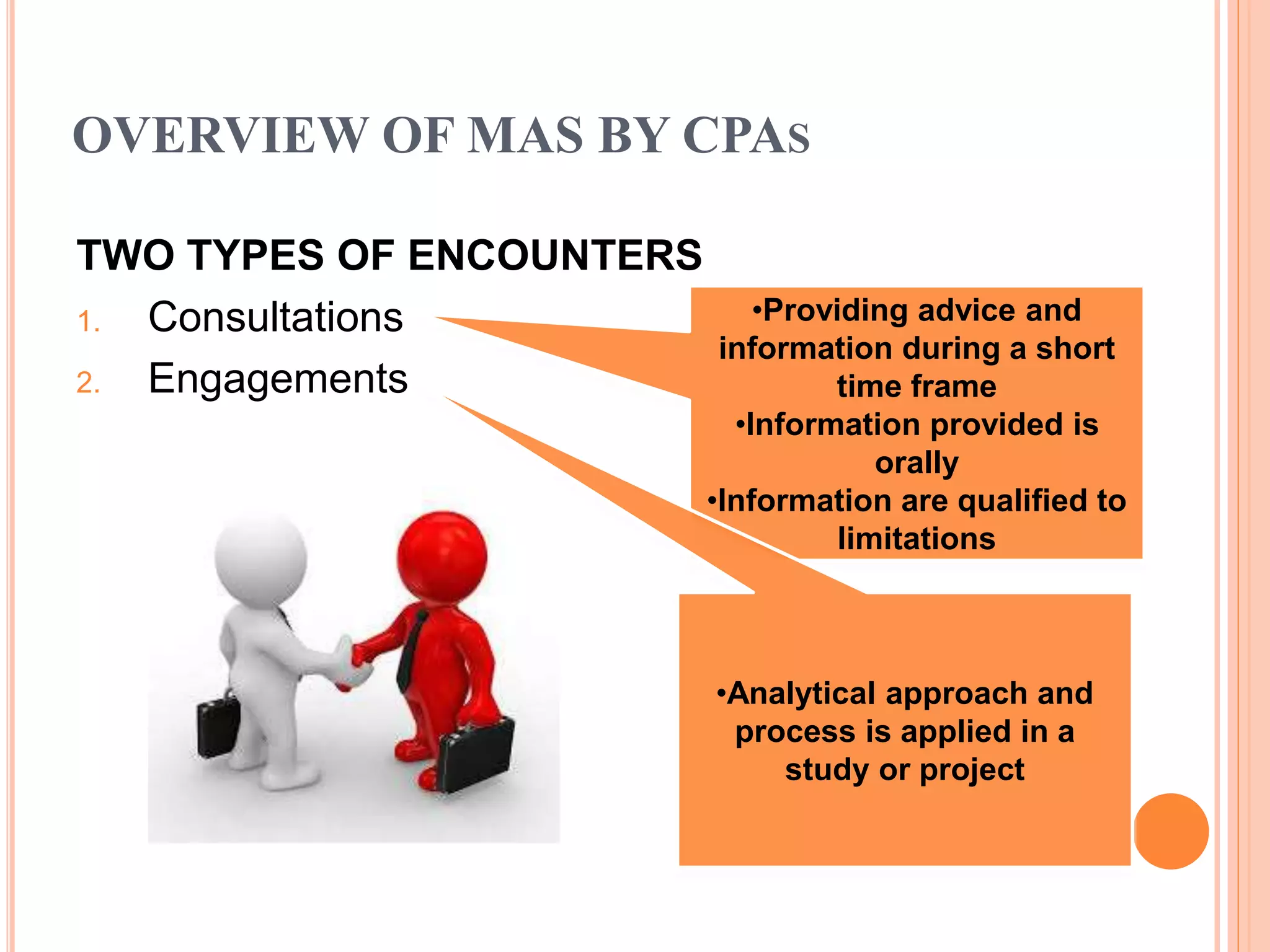 OVERVIEW OF MAS BY CPAS
TWO TYPES OF ENCOUNTERS
1. Consultations
2. Engagements
•Providing advice and
information during a short
time frame
•Information provided is
orally
•Information are qualified to
limitations
•Analytical approach and
process is applied in a
study or project
 