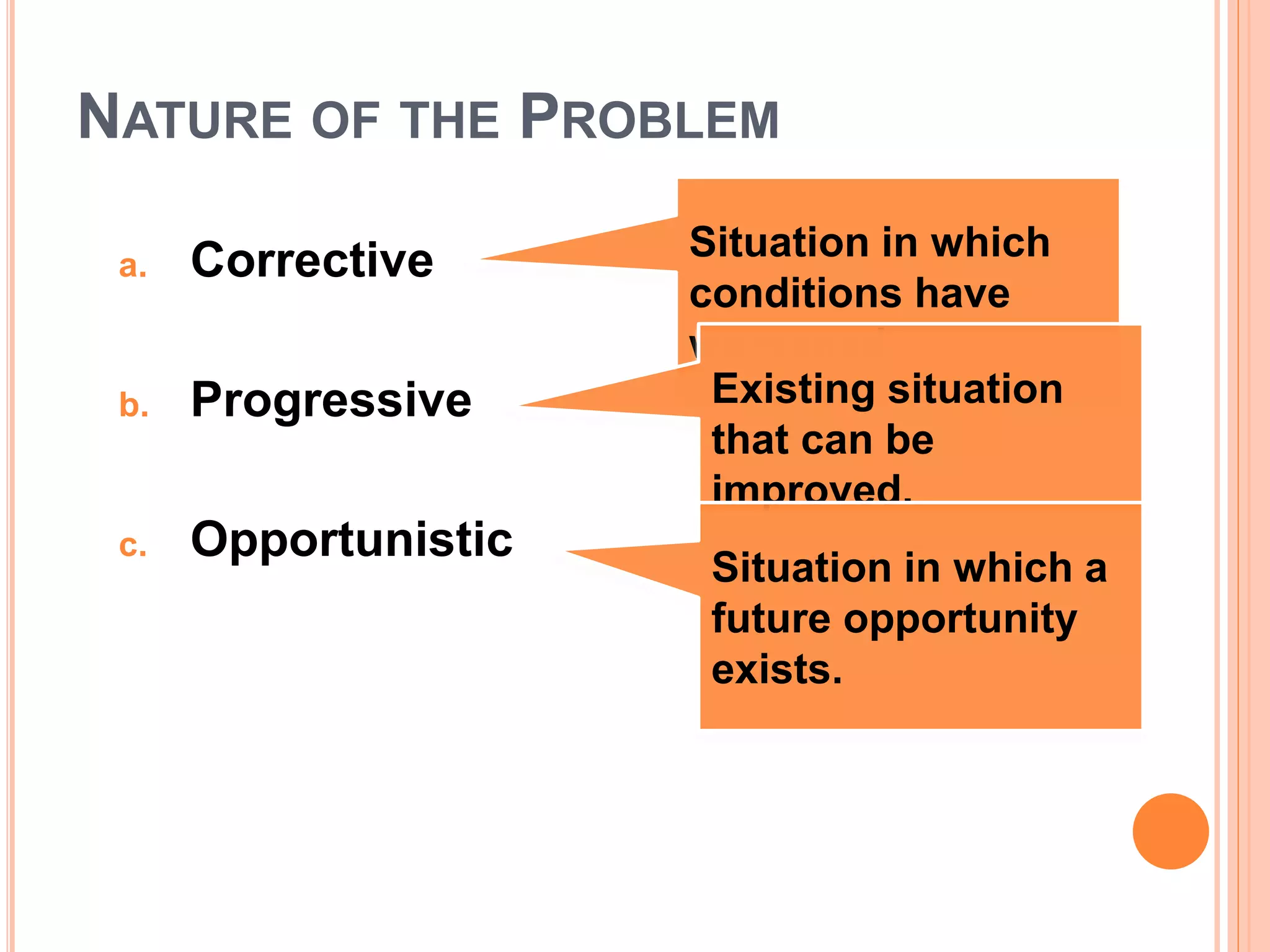 NATURE OF THE PROBLEM
a. Corrective
b. Progressive
c. Opportunistic
Situation in which
conditions have
worsened.
Existing situation
that can be
improved.
Situation in which a
future opportunity
exists.
 