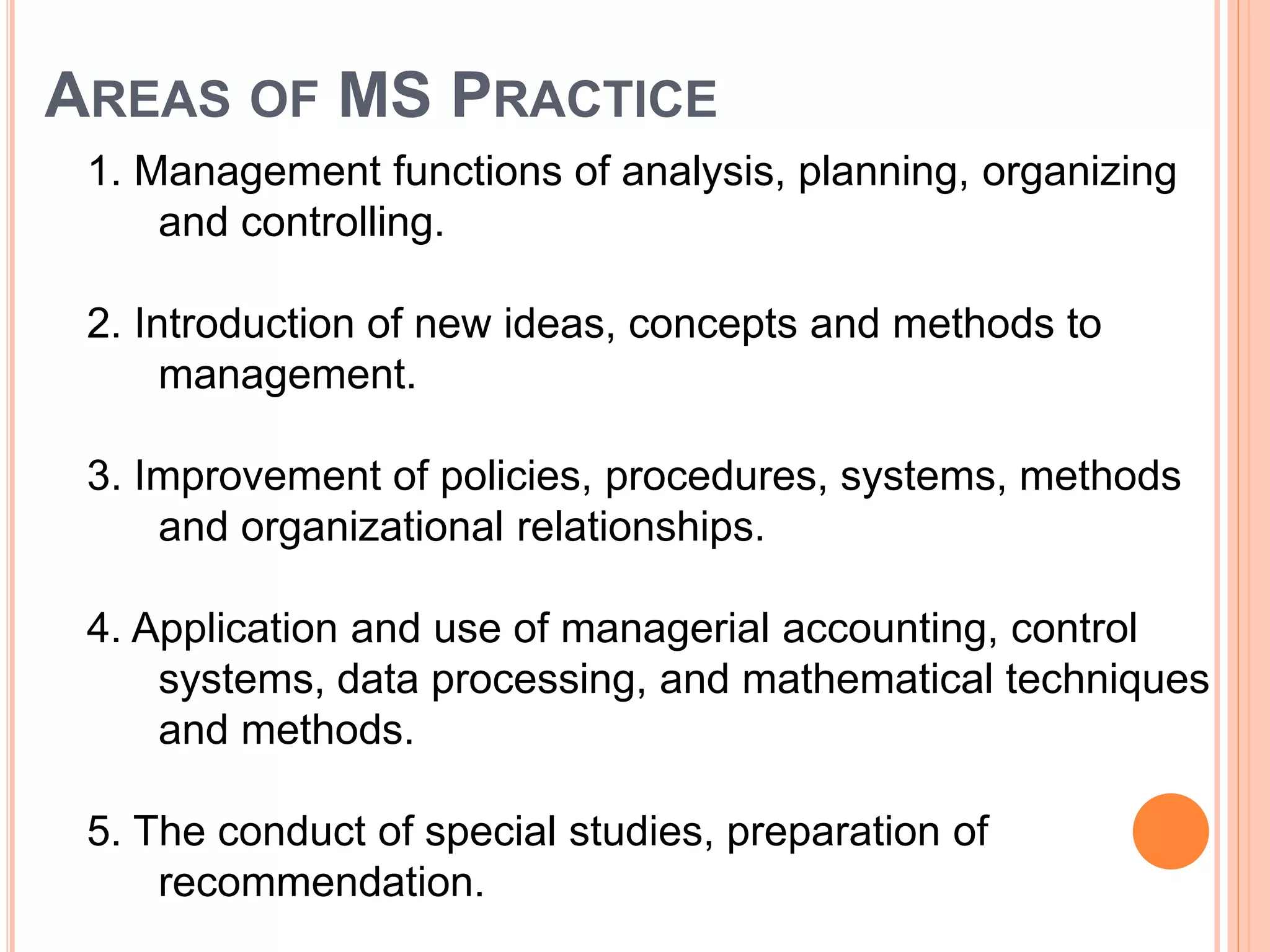 AREAS OF MS PRACTICE
1. Management functions of analysis, planning, organizing
and controlling.
2. Introduction of new ideas, concepts and methods to
management.
3. Improvement of policies, procedures, systems, methods
and organizational relationships.
4. Application and use of managerial accounting, control
systems, data processing, and mathematical techniques
and methods.
5. The conduct of special studies, preparation of
recommendation.
 