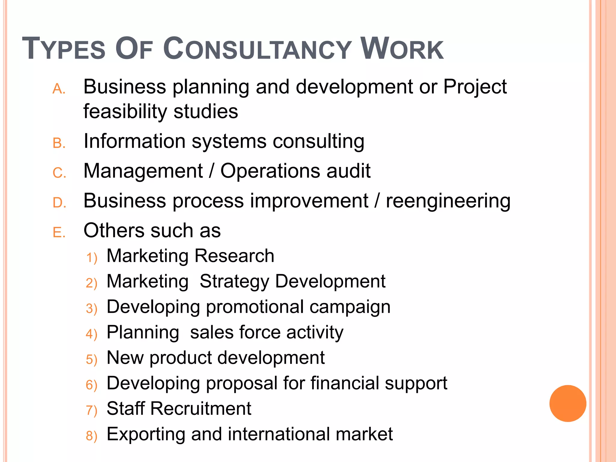 TYPES OF CONSULTANCY WORK
A. Business planning and development or Project
feasibility studies
B. Information systems consulting
C. Management / Operations audit
D. Business process improvement / reengineering
E. Others such as
1) Marketing Research
2) Marketing Strategy Development
3) Developing promotional campaign
4) Planning sales force activity
5) New product development
6) Developing proposal for financial support
7) Staff Recruitment
8) Exporting and international market
 