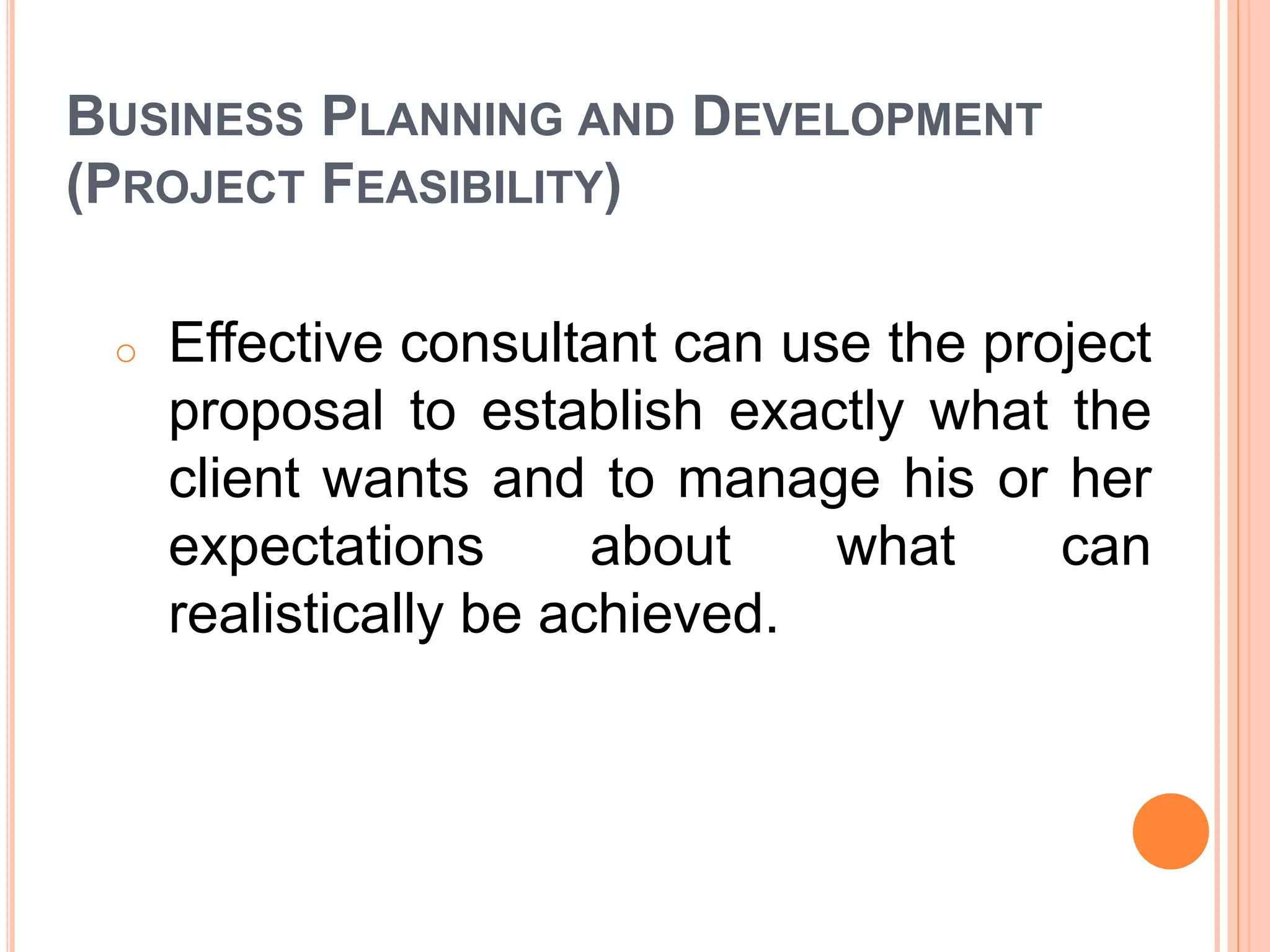 BUSINESS PLANNING AND DEVELOPMENT
(PROJECT FEASIBILITY)
o Effective consultant can use the project
proposal to establish exactly what the
client wants and to manage his or her
expectations about what can
realistically be achieved.
 