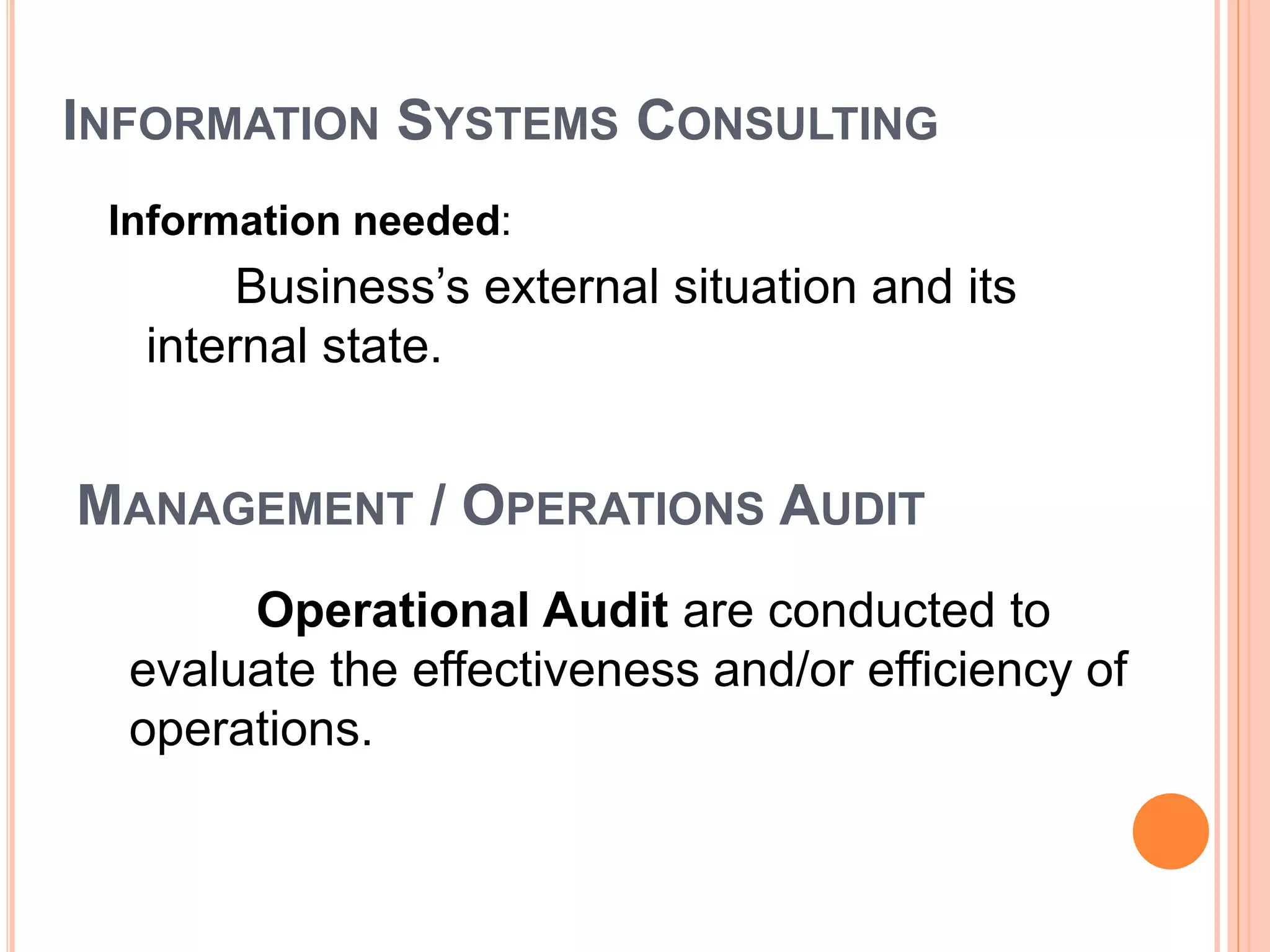 INFORMATION SYSTEMS CONSULTING
Information needed:
Business’s external situation and its
internal state.
Operational Audit are conducted to
evaluate the effectiveness and/or efficiency of
operations.
MANAGEMENT / OPERATIONS AUDIT
 
