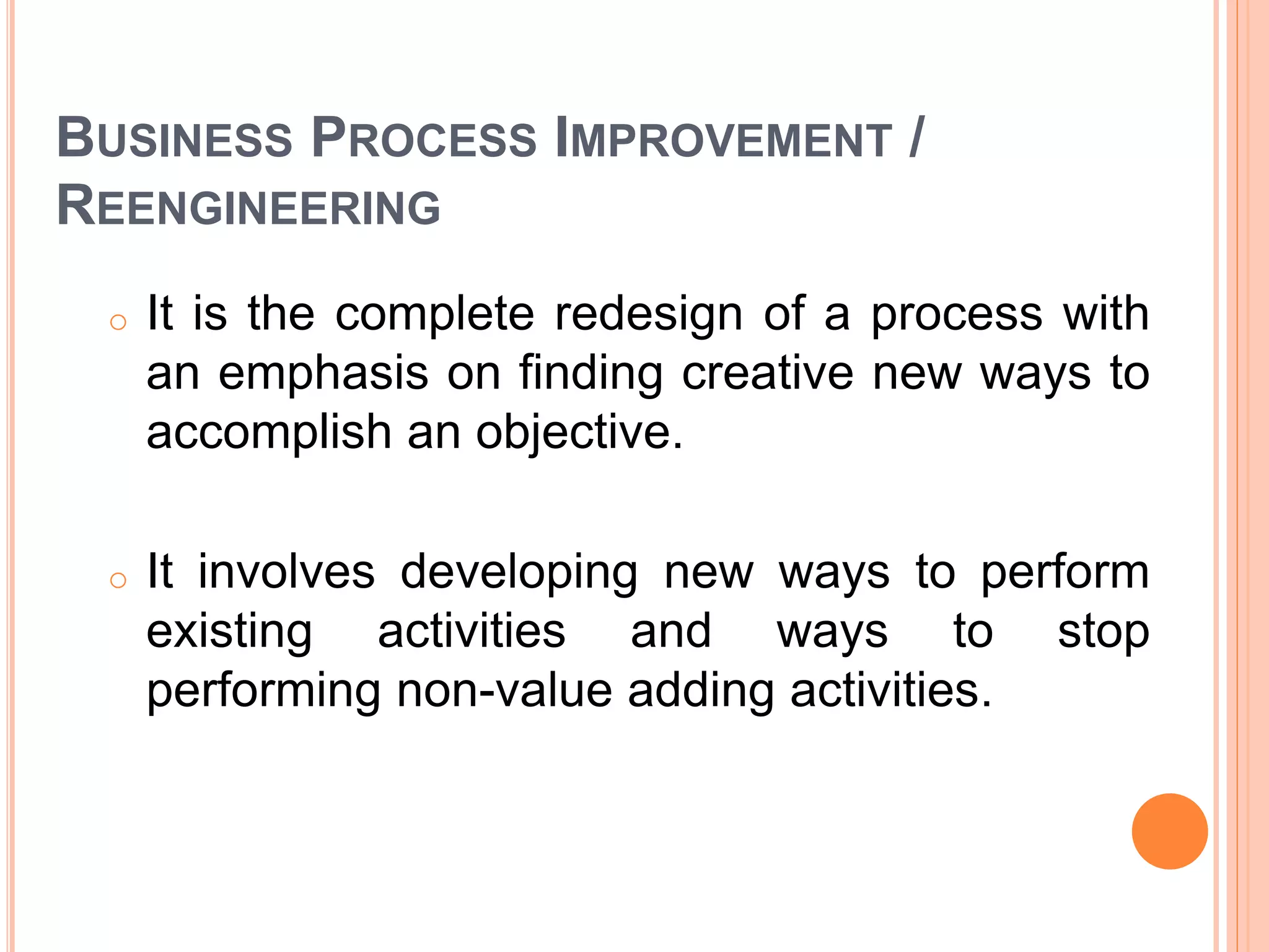 BUSINESS PROCESS IMPROVEMENT /
REENGINEERING
o It is the complete redesign of a process with
an emphasis on finding creative new ways to
accomplish an objective.
o It involves developing new ways to perform
existing activities and ways to stop
performing non-value adding activities.
 