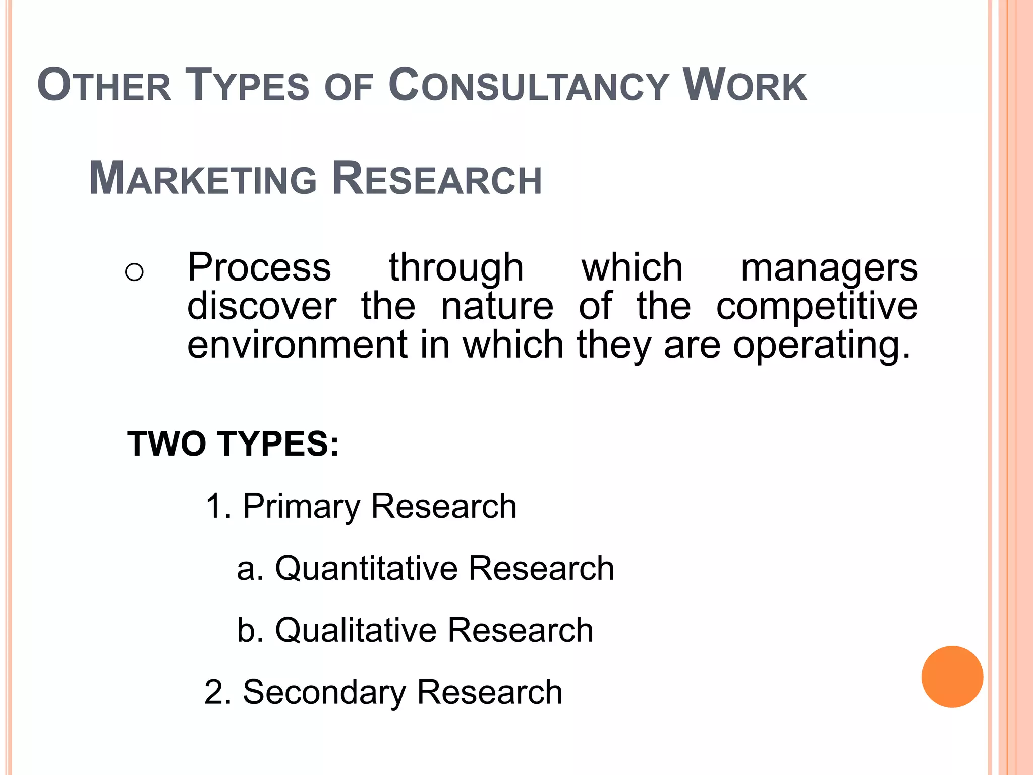 OTHER TYPES OF CONSULTANCY WORK
o Process through which managers
discover the nature of the competitive
environment in which they are operating.
MARKETING RESEARCH
TWO TYPES:
1. Primary Research
a. Quantitative Research
b. Qualitative Research
2. Secondary Research
 