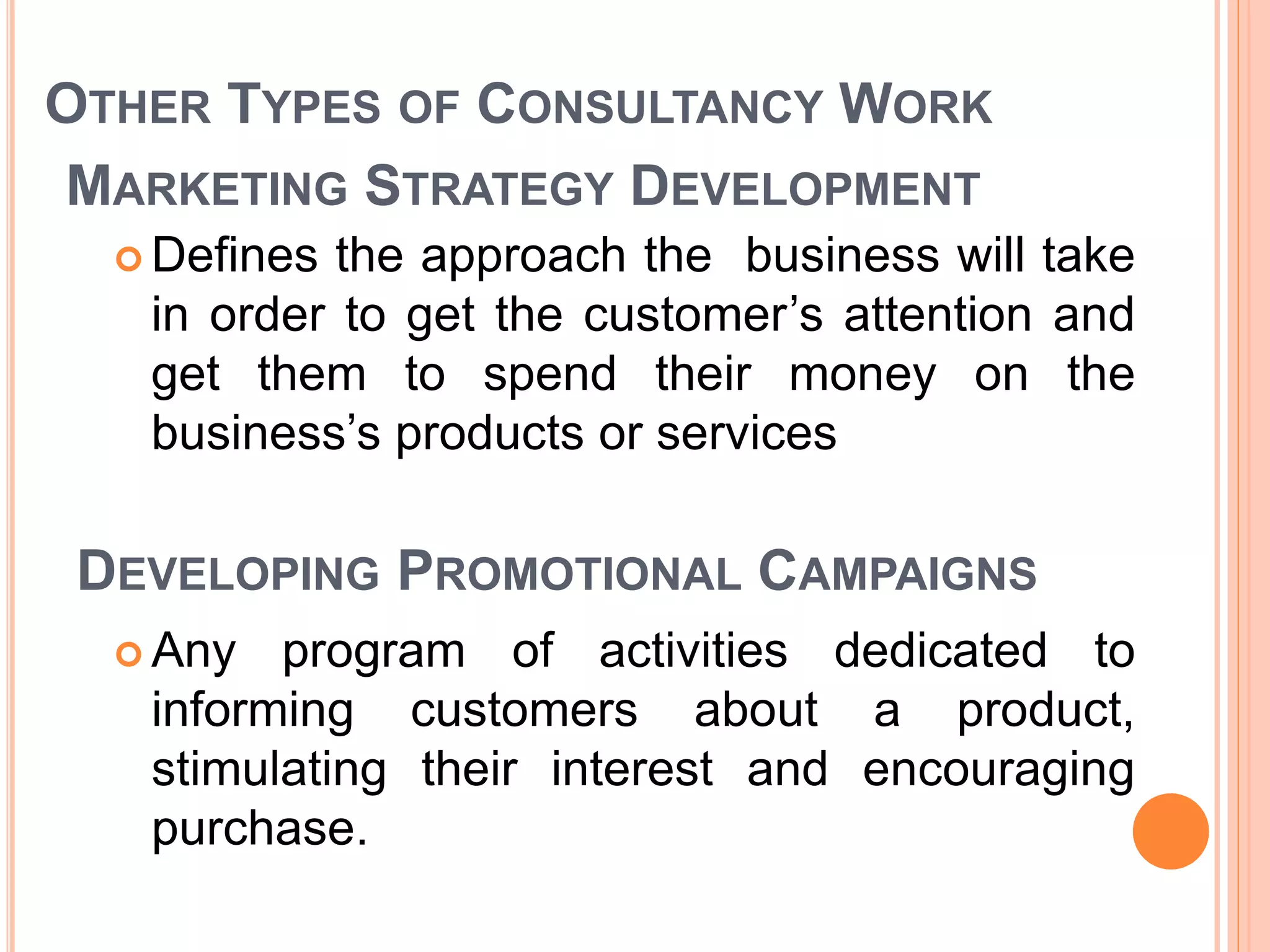 OTHER TYPES OF CONSULTANCY WORK
MARKETING STRATEGY DEVELOPMENT
 Defines the approach the business will take
in order to get the customer’s attention and
get them to spend their money on the
business’s products or services
DEVELOPING PROMOTIONAL CAMPAIGNS
 Any program of activities dedicated to
informing customers about a product,
stimulating their interest and encouraging
purchase.
 