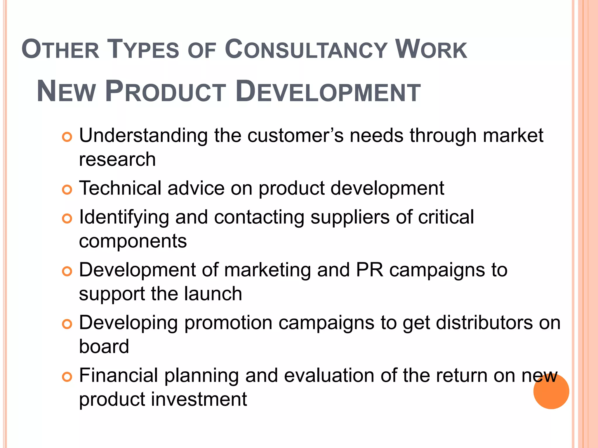 OTHER TYPES OF CONSULTANCY WORK
NEW PRODUCT DEVELOPMENT
 Understanding the customer’s needs through market
research
 Technical advice on product development
 Identifying and contacting suppliers of critical
components
 Development of marketing and PR campaigns to
support the launch
 Developing promotion campaigns to get distributors on
board
 Financial planning and evaluation of the return on new
product investment
 