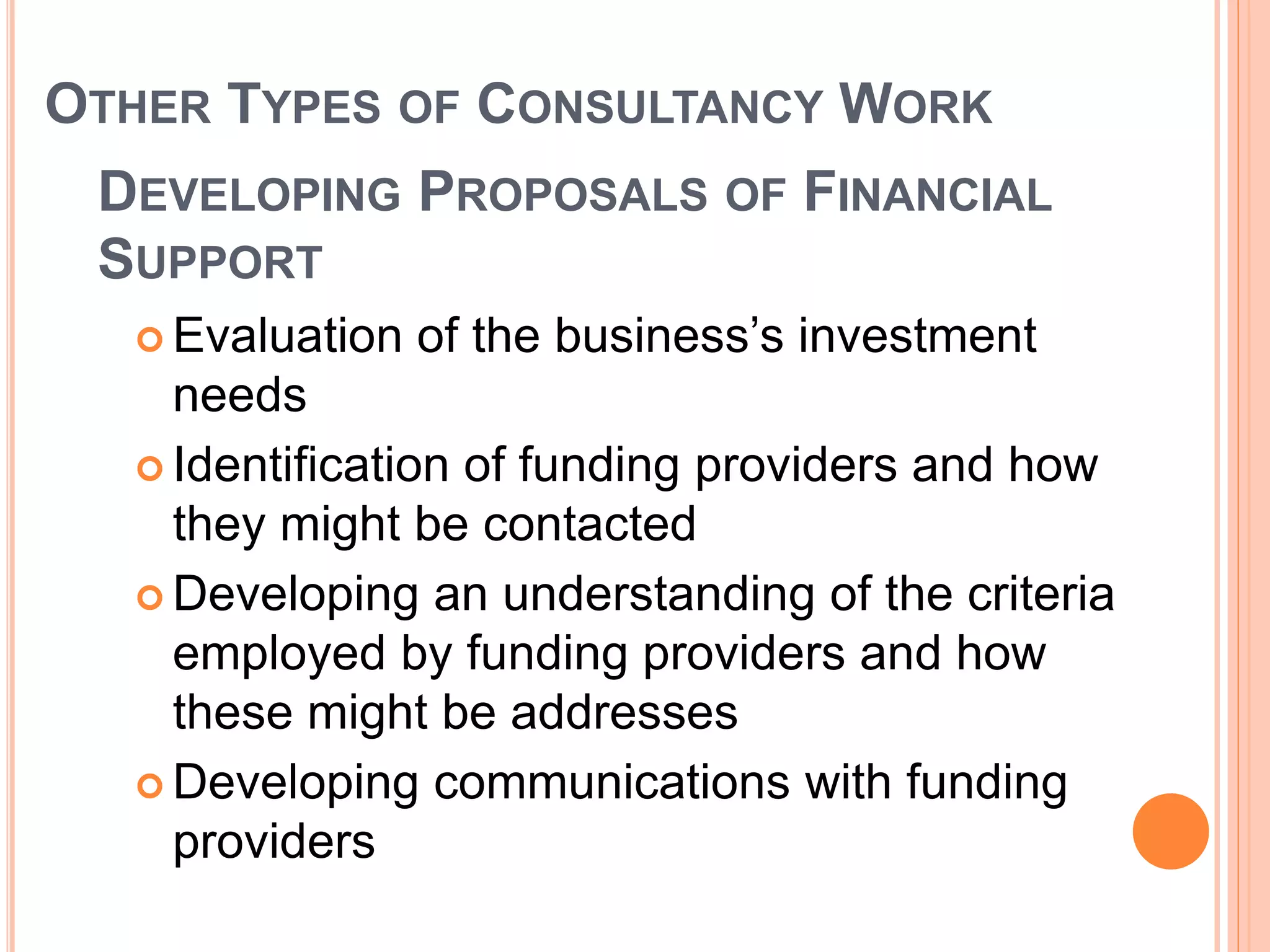 OTHER TYPES OF CONSULTANCY WORK
DEVELOPING PROPOSALS OF FINANCIAL
SUPPORT
 Evaluation of the business’s investment
needs
 Identification of funding providers and how
they might be contacted
 Developing an understanding of the criteria
employed by funding providers and how
these might be addresses
 Developing communications with funding
providers
 
