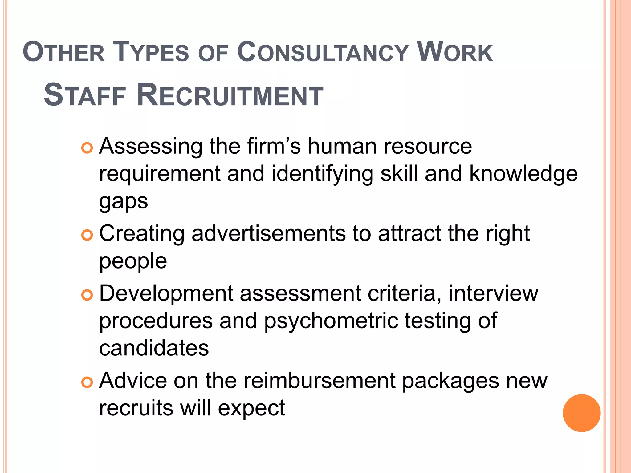 OTHER TYPES OF CONSULTANCY WORK
STAFF RECRUITMENT
 Assessing the firm’s human resource
requirement and identifying skill and knowledge
gaps
 Creating advertisements to attract the right
people
 Development assessment criteria, interview
procedures and psychometric testing of
candidates
 Advice on the reimbursement packages new
recruits will expect
 