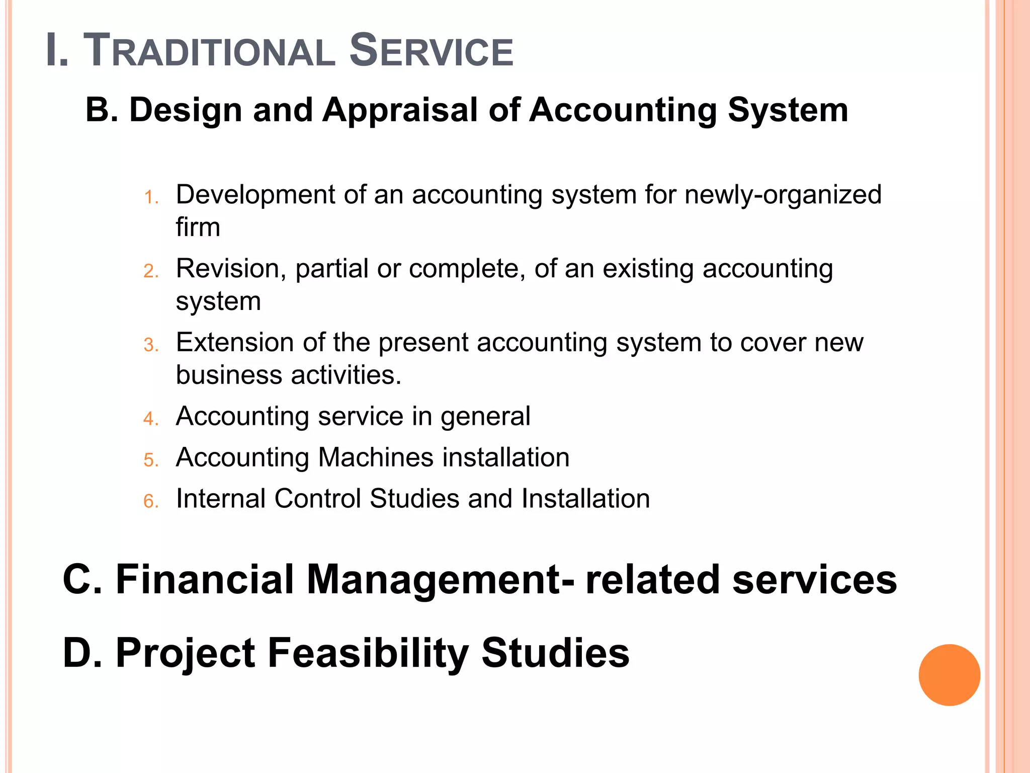 I. TRADITIONAL SERVICE
B. Design and Appraisal of Accounting System
1. Development of an accounting system for newly-organized
firm
2. Revision, partial or complete, of an existing accounting
system
3. Extension of the present accounting system to cover new
business activities.
4. Accounting service in general
5. Accounting Machines installation
6. Internal Control Studies and Installation
C. Financial Management- related services
D. Project Feasibility Studies
 