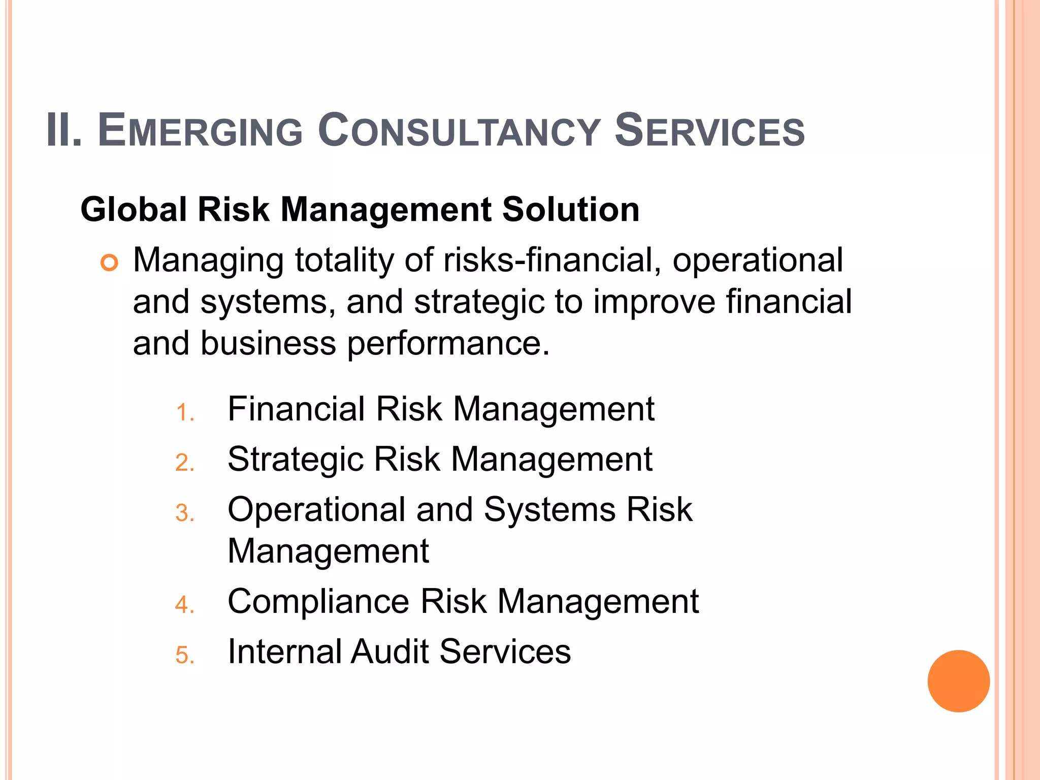 II. EMERGING CONSULTANCY SERVICES
Global Risk Management Solution
 Managing totality of risks-financial, operational
and systems, and strategic to improve financial
and business performance.
1. Financial Risk Management
2. Strategic Risk Management
3. Operational and Systems Risk
Management
4. Compliance Risk Management
5. Internal Audit Services
 