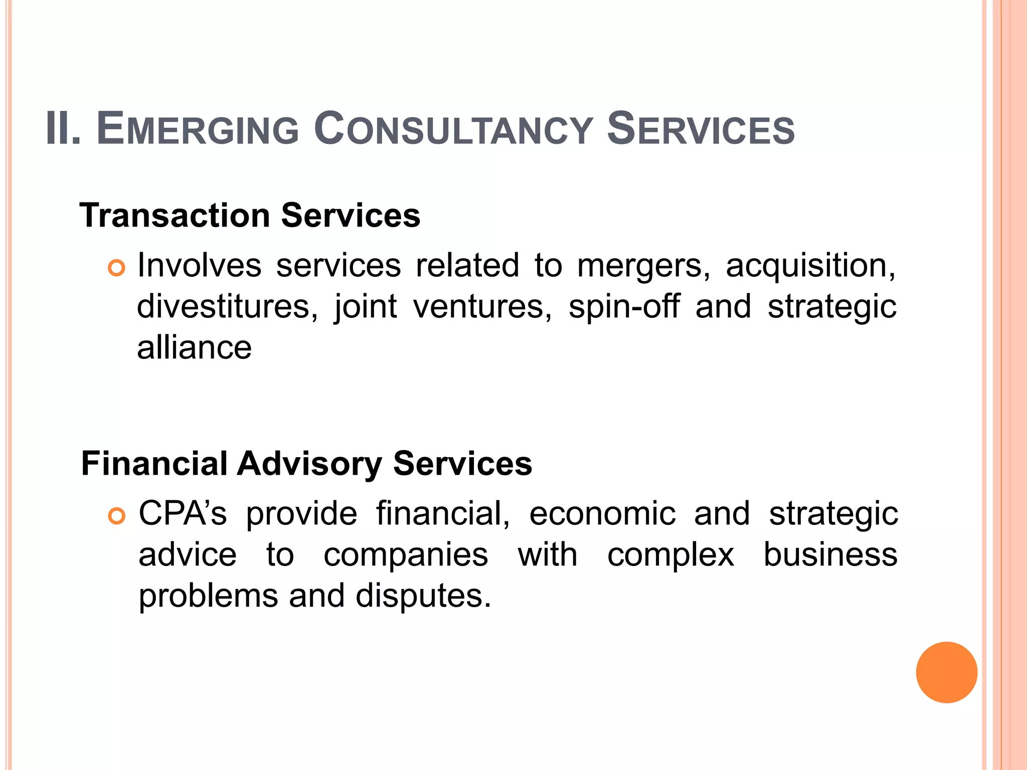 II. EMERGING CONSULTANCY SERVICES
Transaction Services
 Involves services related to mergers, acquisition,
divestitures, joint ventures, spin-off and strategic
alliance
Financial Advisory Services
 CPA’s provide financial, economic and strategic
advice to companies with complex business
problems and disputes.
 