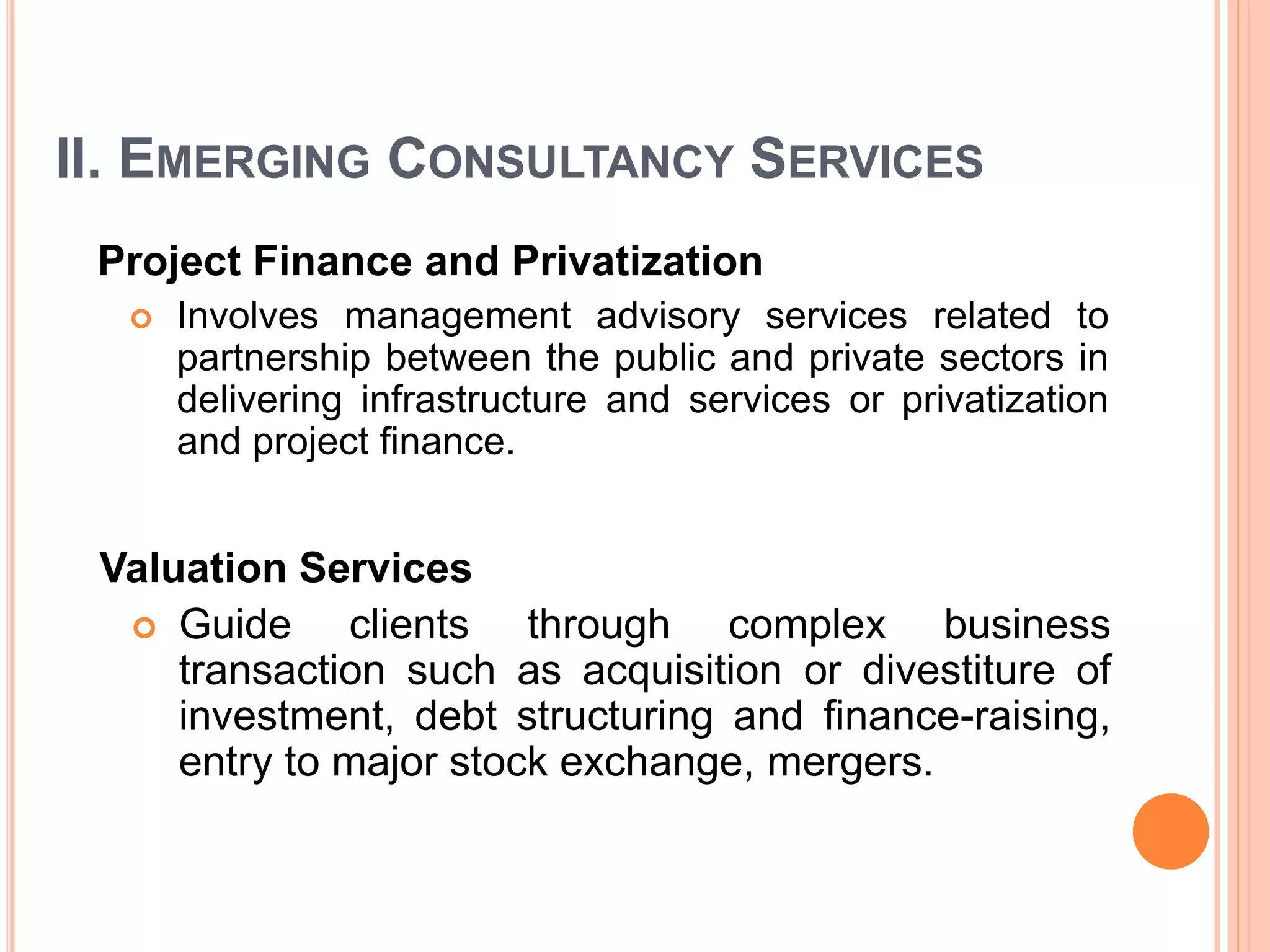 II. EMERGING CONSULTANCY SERVICES
Project Finance and Privatization
 Involves management advisory services related to
partnership between the public and private sectors in
delivering infrastructure and services or privatization
and project finance.
Valuation Services
 Guide clients through complex business
transaction such as acquisition or divestiture of
investment, debt structuring and finance-raising,
entry to major stock exchange, mergers.
 