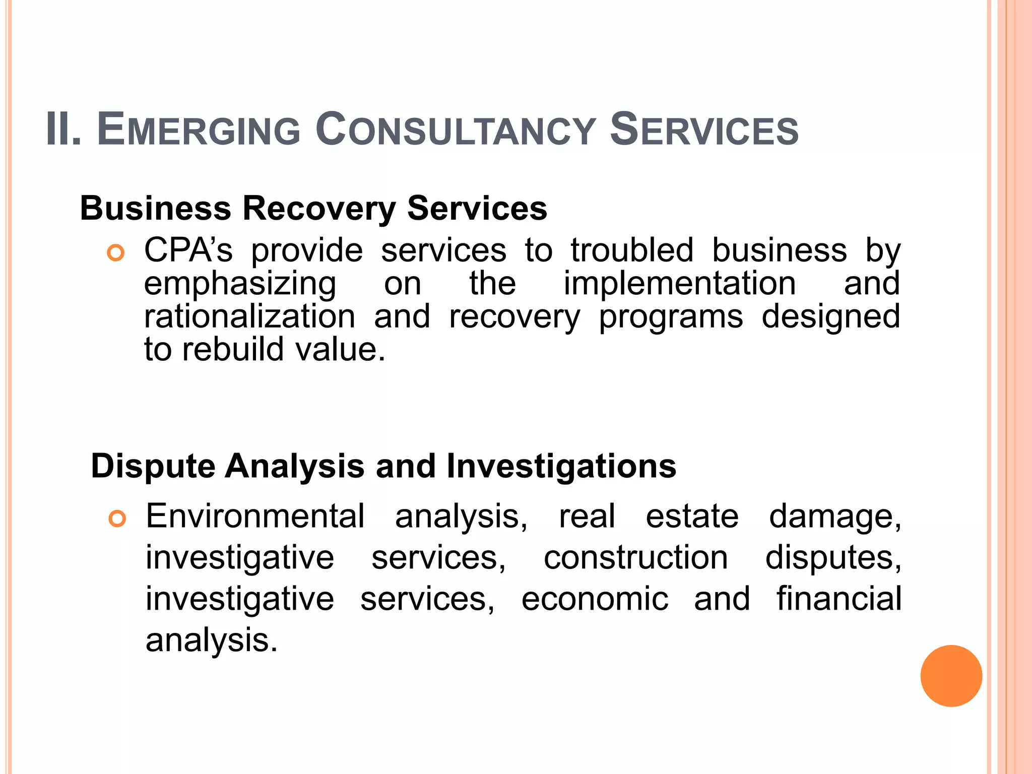 II. EMERGING CONSULTANCY SERVICES
Business Recovery Services
 CPA’s provide services to troubled business by
emphasizing on the implementation and
rationalization and recovery programs designed
to rebuild value.
Dispute Analysis and Investigations
 Environmental analysis, real estate damage,
investigative services, construction disputes,
investigative services, economic and financial
analysis.
 