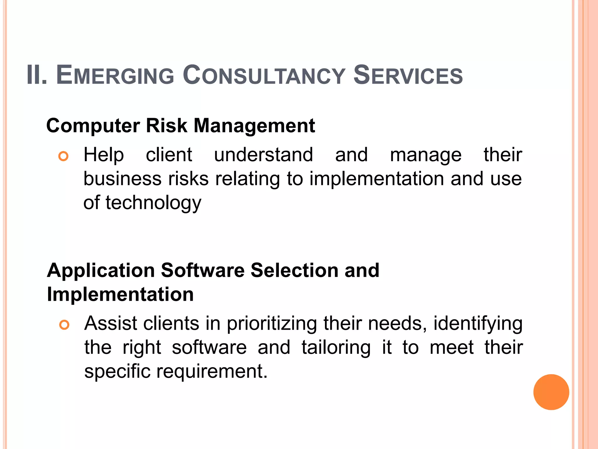 II. EMERGING CONSULTANCY SERVICES
Computer Risk Management
 Help client understand and manage their
business risks relating to implementation and use
of technology
Application Software Selection and
Implementation
 Assist clients in prioritizing their needs, identifying
the right software and tailoring it to meet their
specific requirement.
 