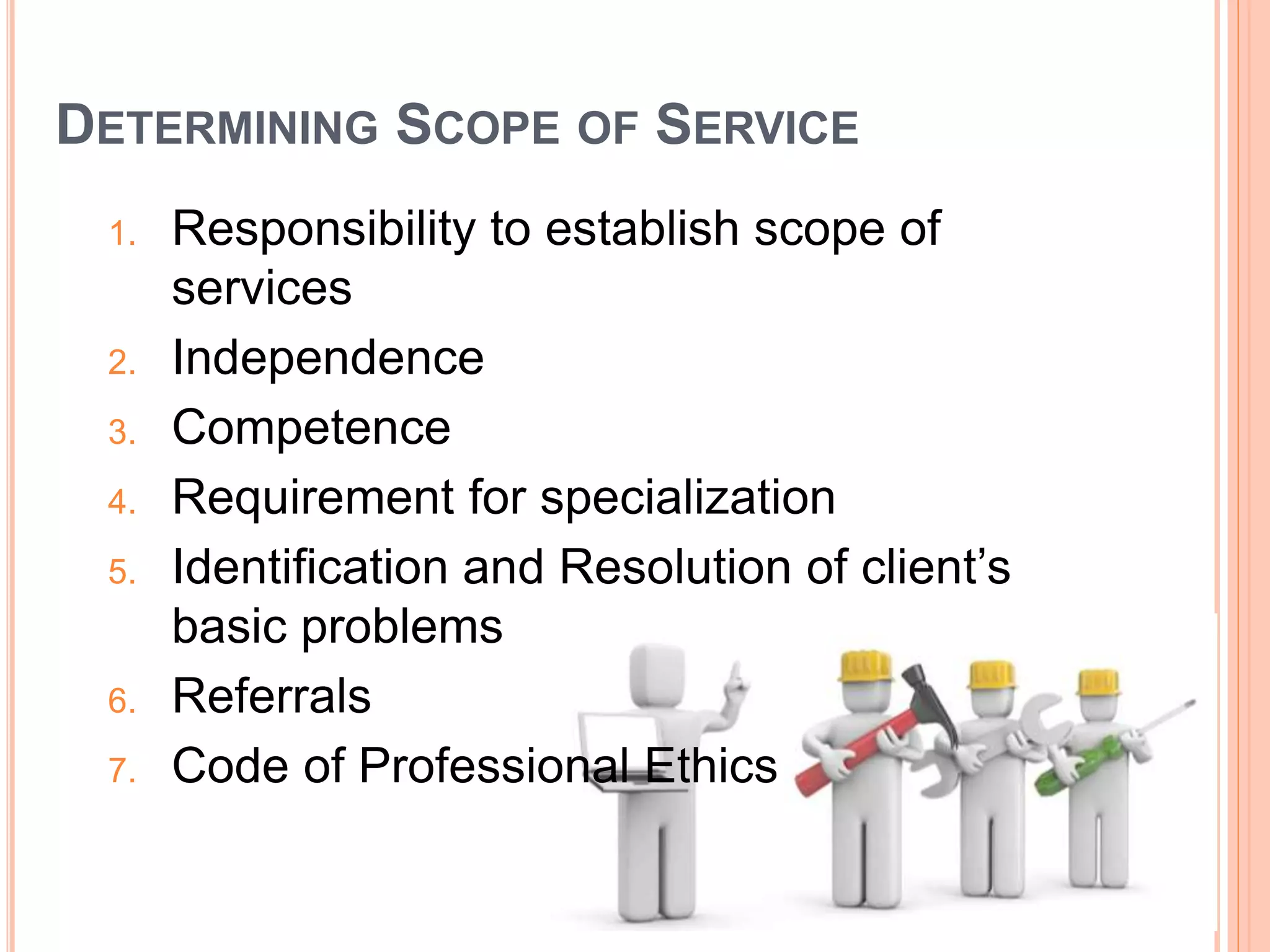DETERMINING SCOPE OF SERVICE
1. Responsibility to establish scope of
services
2. Independence
3. Competence
4. Requirement for specialization
5. Identification and Resolution of client’s
basic problems
6. Referrals
7. Code of Professional Ethics
 