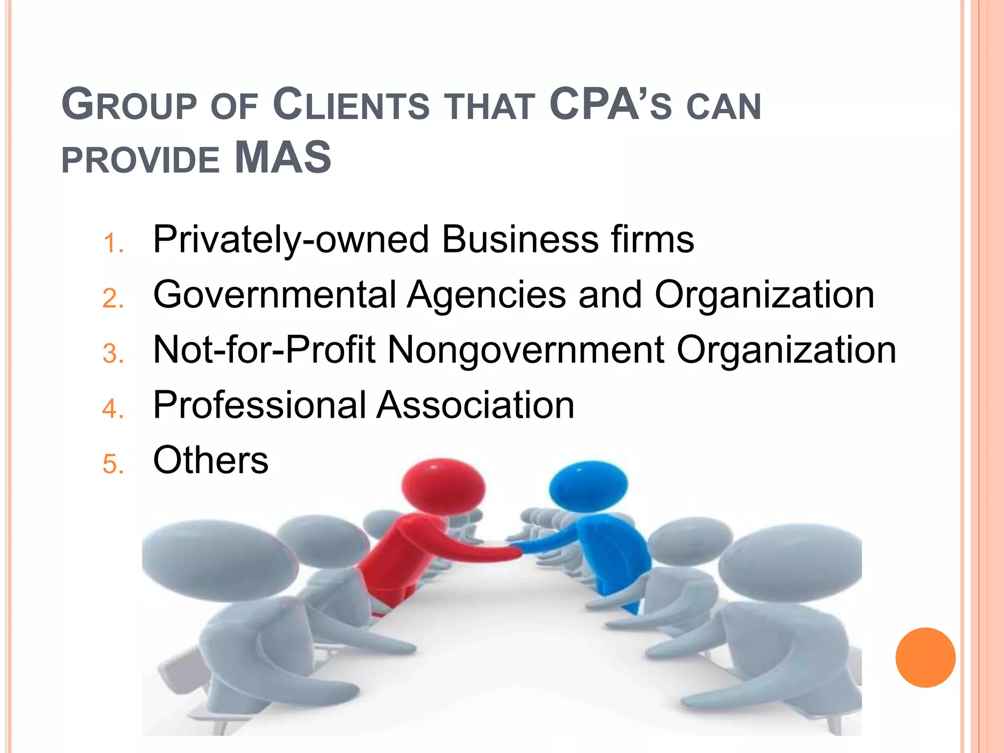GROUP OF CLIENTS THAT CPA’S CAN
PROVIDE MAS
1. Privately-owned Business firms
2. Governmental Agencies and Organization
3. Not-for-Profit Nongovernment Organization
4. Professional Association
5. Others
 