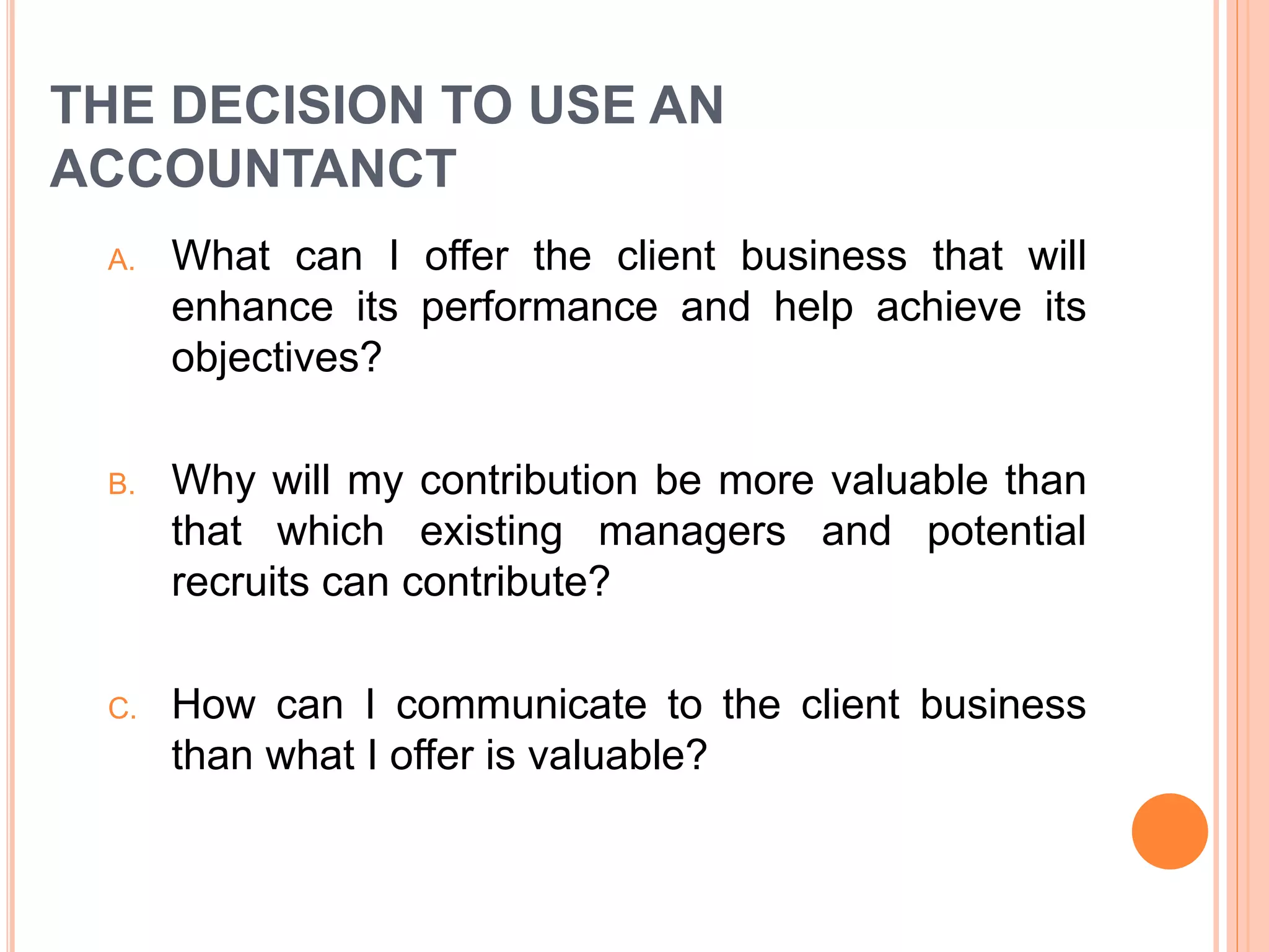 THE DECISION TO USE AN
ACCOUNTANCT
A. What can I offer the client business that will
enhance its performance and help achieve its
objectives?
B. Why will my contribution be more valuable than
that which existing managers and potential
recruits can contribute?
C. How can I communicate to the client business
than what I offer is valuable?
 