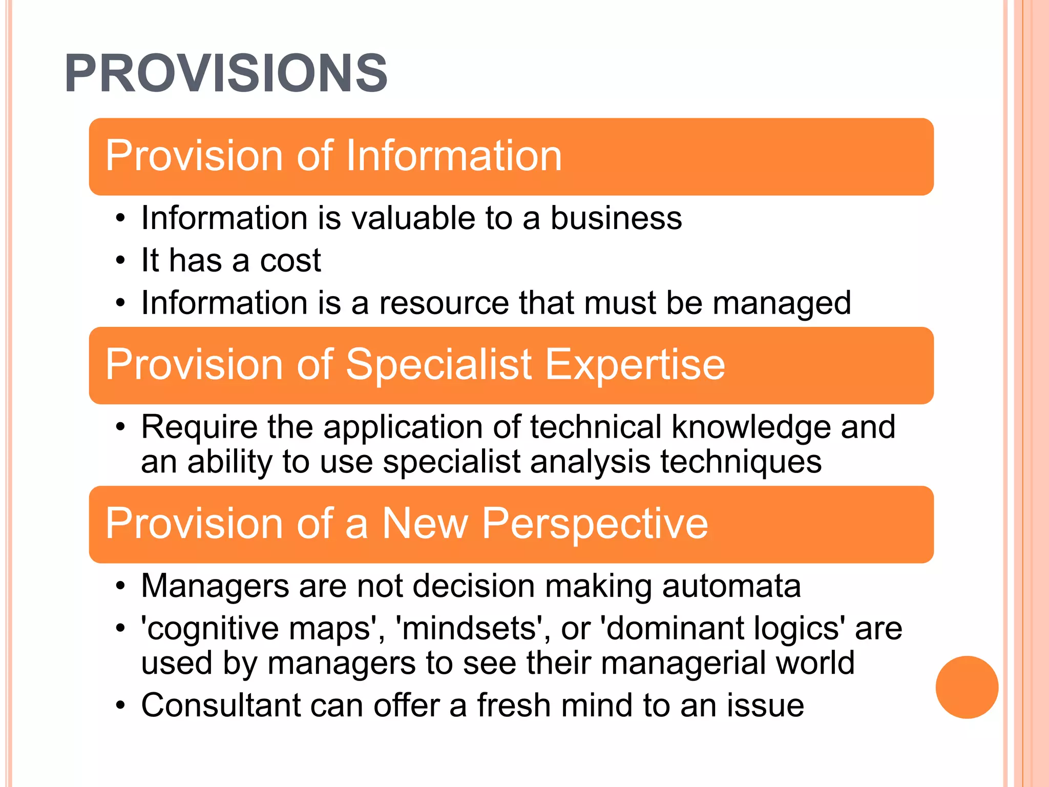 Provision of Information
• Information is valuable to a business
• It has a cost
• Information is a resource that must be managed
Provision of Specialist Expertise
• Require the application of technical knowledge and
an ability to use specialist analysis techniques
Provision of a New Perspective
• Managers are not decision making automata
• 'cognitive maps', 'mindsets', or 'dominant logics' are
used by managers to see their managerial world
• Consultant can offer a fresh mind to an issue
PROVISIONS
 