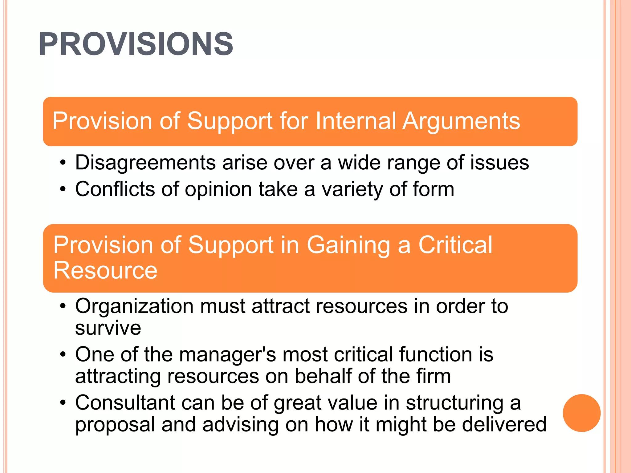 PROVISIONS
Provision of Support for Internal Arguments
• Disagreements arise over a wide range of issues
• Conflicts of opinion take a variety of form
Provision of Support in Gaining a Critical
Resource
• Organization must attract resources in order to
survive
• One of the manager's most critical function is
attracting resources on behalf of the firm
• Consultant can be of great value in structuring a
proposal and advising on how it might be delivered
 