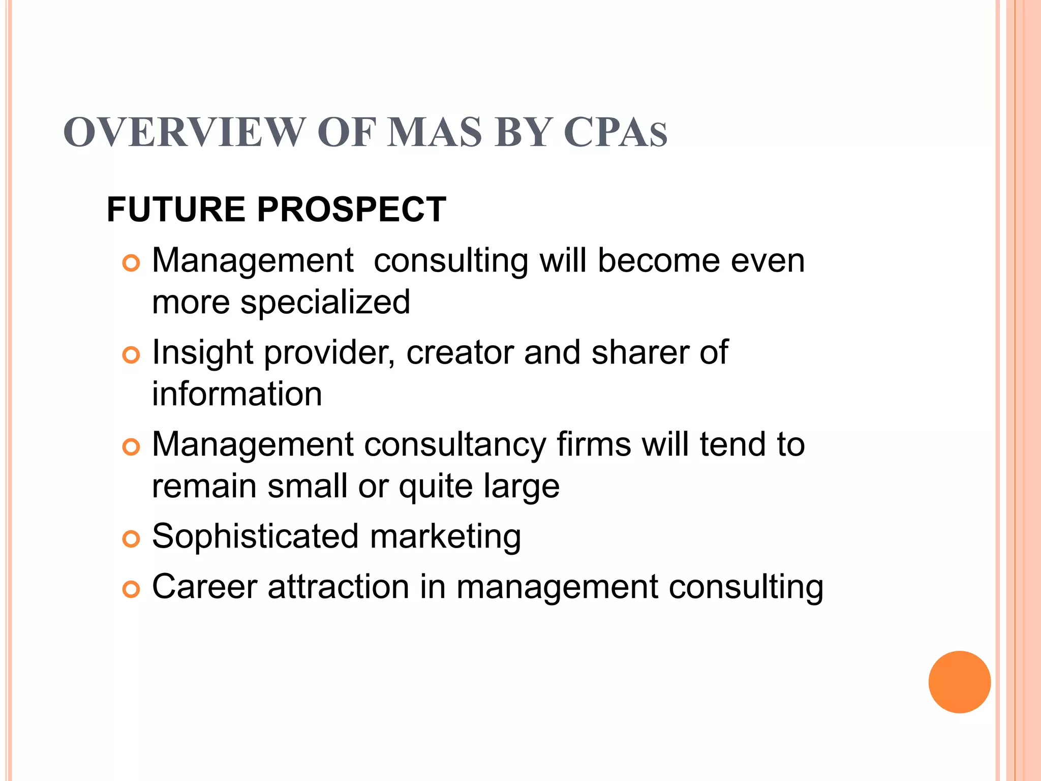 OVERVIEW OF MAS BY CPAS
FUTURE PROSPECT
 Management consulting will become even
more specialized
 Insight provider, creator and sharer of
information
 Management consultancy firms will tend to
remain small or quite large
 Sophisticated marketing
 Career attraction in management consulting
 