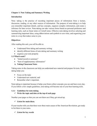 1
Chapter 1: Note Taking and Summary Writing
Introduction
Note- taking is the practice of recording important pieces of information from a lecture,
discussion, reading, or any other sources of information. The purpose of note-taking is to help
you remember important details, and key concepts, organize complex information, and create a
reference for later review. Note-taking can take various forms based on personal preference and
learning style, such as linear notes or Cornell notes. Effective note-taking involves selecting and
summarizing important ideas, using abbreviations and symbols to save time, and organizing your
notes in a way that makes sense to you.
Objectives:
After reading this unit, you will be able to:
 Understand Note taking and summary writing
 identify different forms of note-taking and summary writing
 organize your note properly
1.1 What is note?
 “Jotted record or summary”
 “Item of supplementary information”
A. Taking Classroom Notes
Taking notes in the classroom can help you understand new material and prepare for tests. Note-
taking helps you:
 Focus on the topic
 Understand new material, and
 Remember what’s important.
Note-taking is important because it helps your brain collect concepts you see and hear every day.
If you follow a few simple guidelines, note taking will become one of your best learning tools.
1.1.1 Guidelines for note-taking
 Write the topic and date at the top of each page
Number your pages so that you can sort them out if they get mixed up.
 Listen for main ideas.
If your teacher tells you that there were three main causes of the American Revolution, get ready
to list them in your notes.
 Listen for key words
 