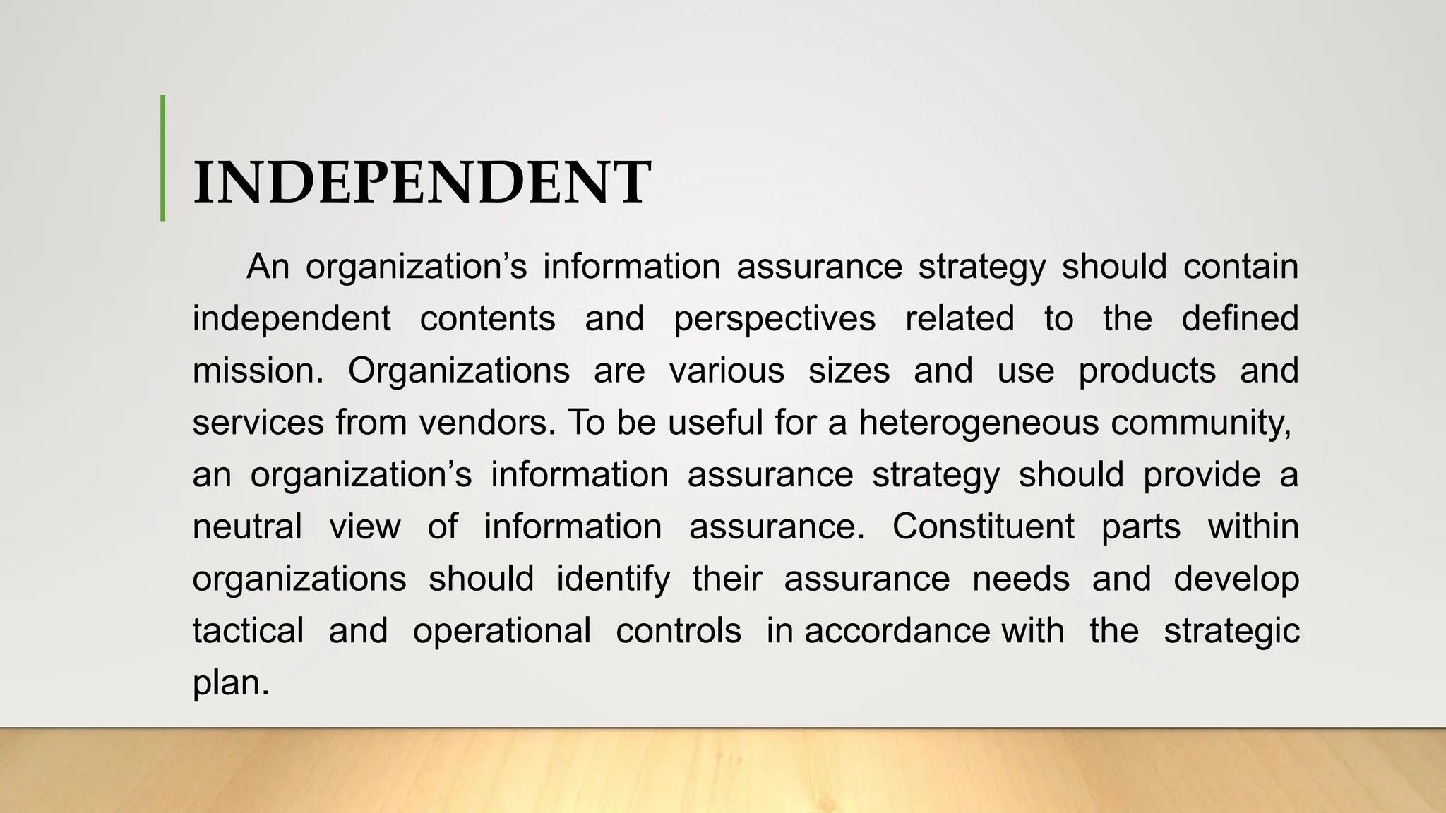 INDEPENDENT
An organization’s information assurance strategy should contain
independent contents and perspectives related to the defined
mission. Organizations are various sizes and use products and
services from vendors. To be useful for a heterogeneous community,
an organization’s information assurance strategy should provide a
neutral view of information assurance. Constituent parts within
organizations should identify their assurance needs and develop
tactical and operational controls in accordance with the strategic
plan.
 