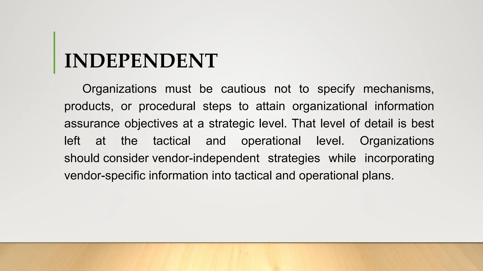 INDEPENDENT
Organizations must be cautious not to specify mechanisms,
products, or procedural steps to attain organizational information
assurance objectives at a strategic level. That level of detail is best
left at the tactical and operational level. Organizations
should consider vendor-independent strategies while incorporating
vendor-specific information into tactical and operational plans.
 