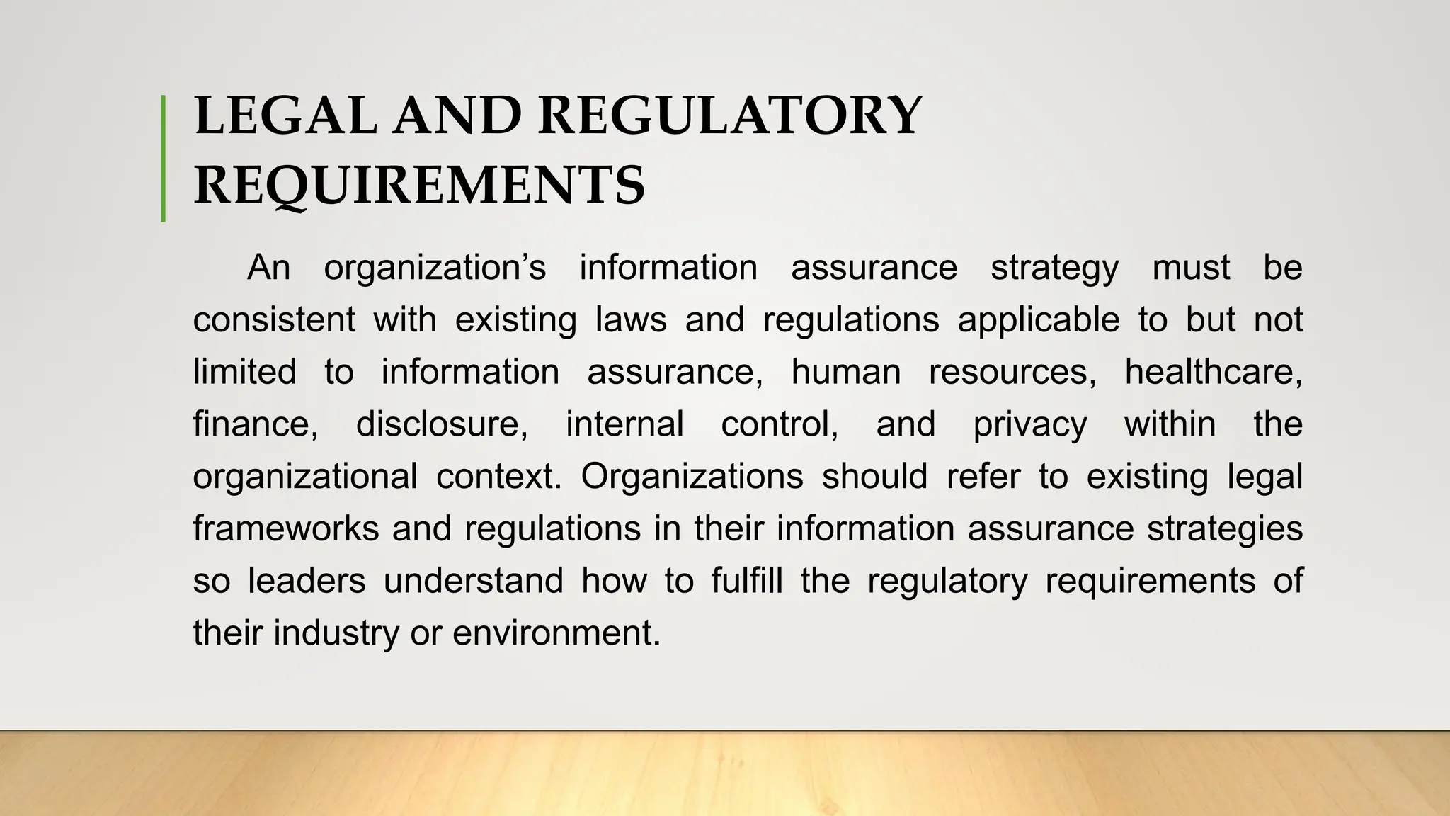 LEGAL AND REGULATORY
REQUIREMENTS
An organization’s information assurance strategy must be
consistent with existing laws and regulations applicable to but not
limited to information assurance, human resources, healthcare,
finance, disclosure, internal control, and privacy within the
organizational context. Organizations should refer to existing legal
frameworks and regulations in their information assurance strategies
so leaders understand how to fulfill the regulatory requirements of
their industry or environment.
 