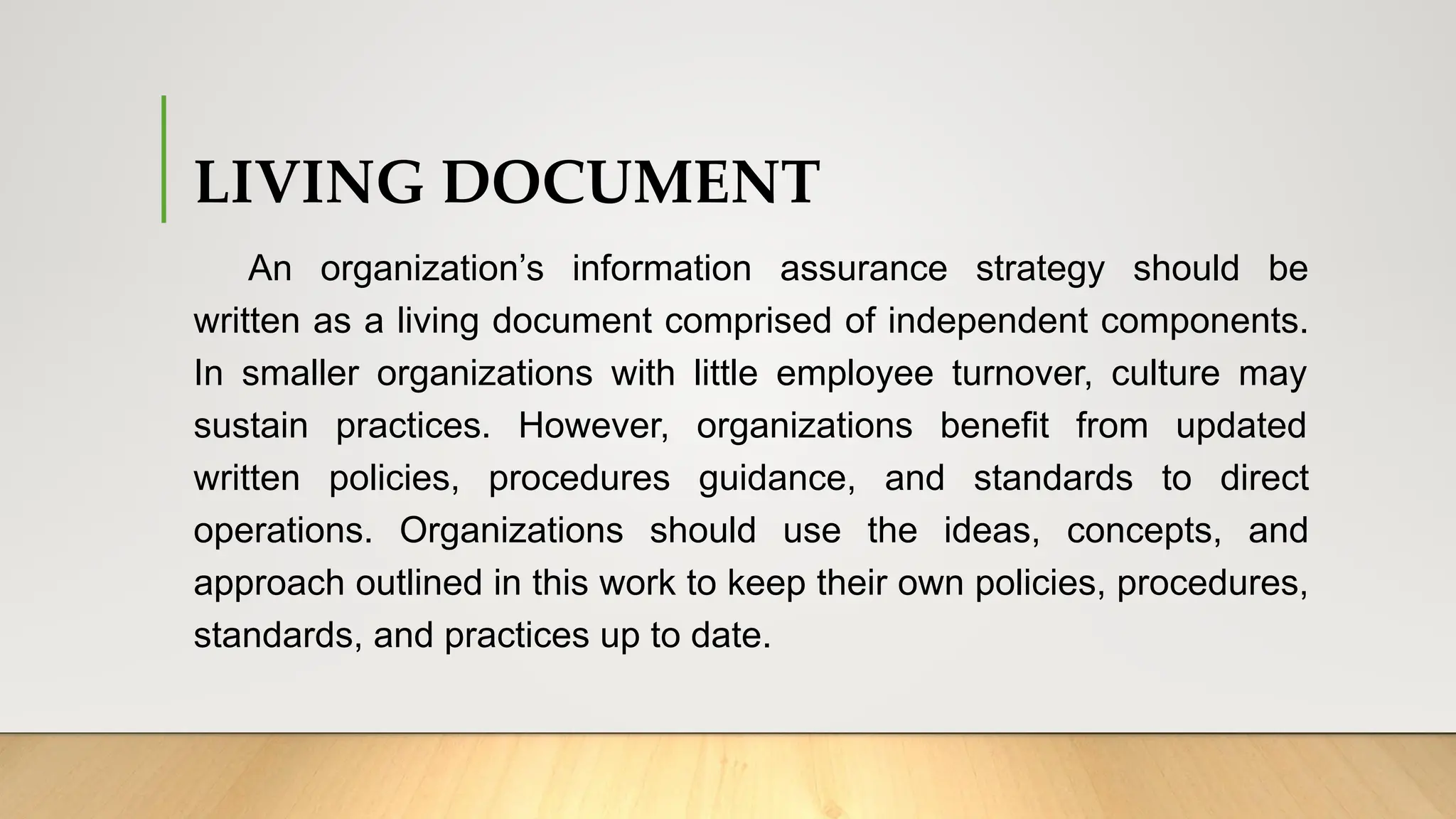 LIVING DOCUMENT
An organization’s information assurance strategy should be
written as a living document comprised of independent components.
In smaller organizations with little employee turnover, culture may
sustain practices. However, organizations benefit from updated
written policies, procedures guidance, and standards to direct
operations. Organizations should use the ideas, concepts, and
approach outlined in this work to keep their own policies, procedures,
standards, and practices up to date.
 